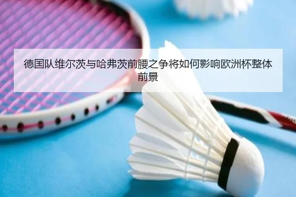 德国队维尔茨与哈弗茨前腰之争将如何影响欧洲杯整体前景