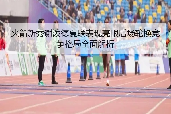 火箭新秀谢泼德夏联表现亮眼后场轮换竞争格局全面解析