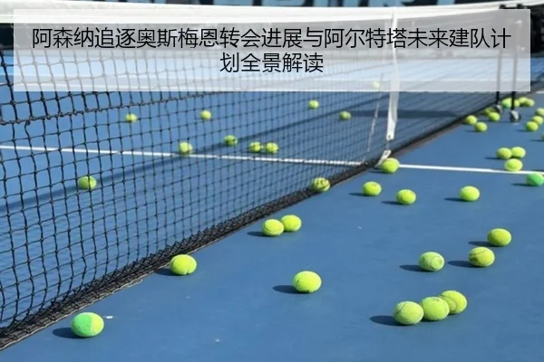 阿森纳追逐奥斯梅恩转会进展与阿尔特塔未来建队计划全景解读